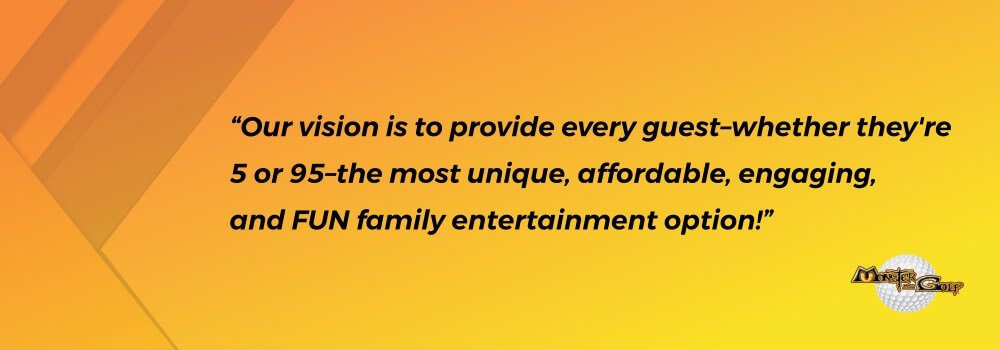 Quote - Our vision is to provide every guest–whether they’re 5 or 95–the most unique, affordable, engaging, and FUN family entertainment option! Image of Quote by Monster Mini Golf