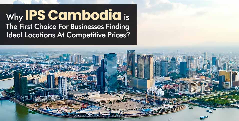 Why IPS Cambodia Is The First Choice For Businesses Finding Ideal Locations At Competitive Prices?