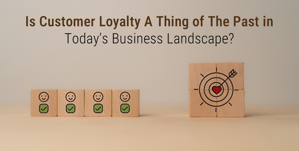 Is Customer Loyalty A Thing of The Past in Today’s Business Landscape?