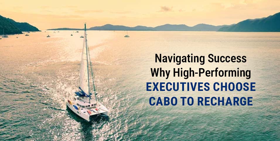 Navigating Success: Why High-Performing Executives Choose Cabo to Recharge