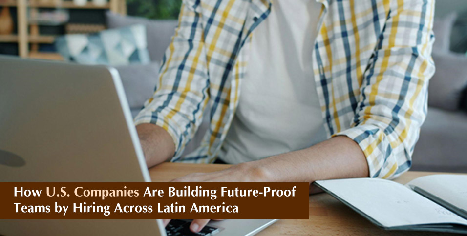 How U.S. Companies Are Building Future-Proof Teams by Hiring Across Latin America