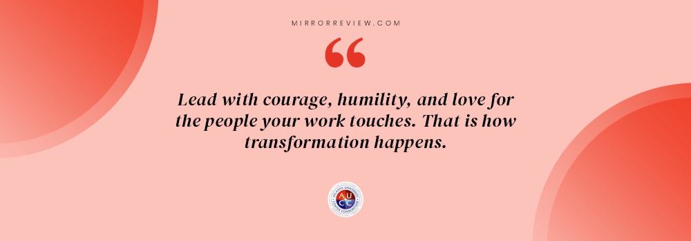 “Lead with courage, humility, and love for the people your work touches. That is how transformation happens.”