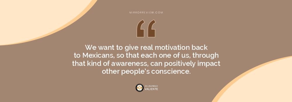 We want to give real motivation back to Mexicans, so that each one of us, through that kind of awareness, can positively impact other people’s conscience. We want to give real motivation back to Mexicans, so that each one of us, through that kind of awareness, can positively impact other people’s conscience.