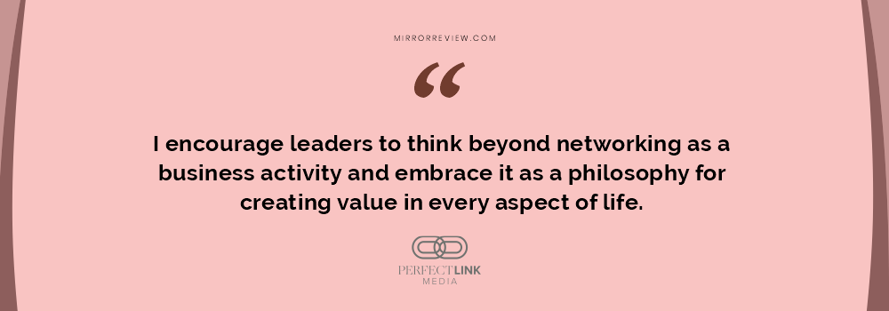 I encourage leaders to think beyond networking as a business activity and embrace it as a philosophy for creating value in every aspect of life. I encourage leaders to think beyond networking as a business activity and embrace it as a philosophy for creating value in every aspect of life.