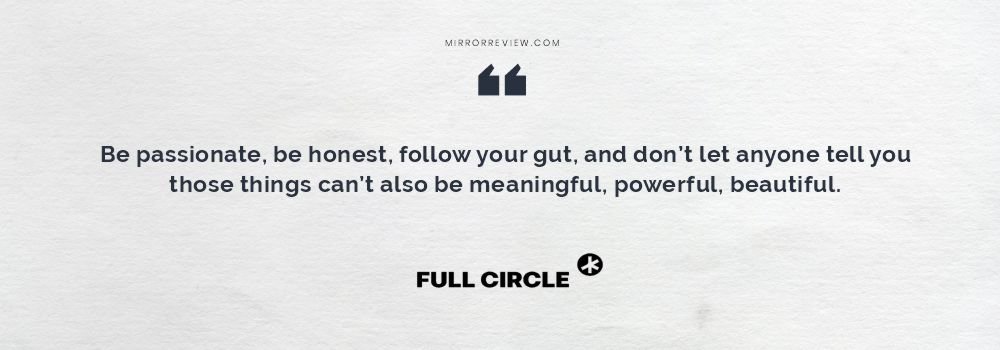 Be passionate, be honest, follow your gut, and don’t let anyone tell you those things can’t also be meaningful, powerful, beautiful. Be passionate, be honest, follow your gut, and don’t let anyone tell you those things can’t also be meaningful, powerful, beautiful.